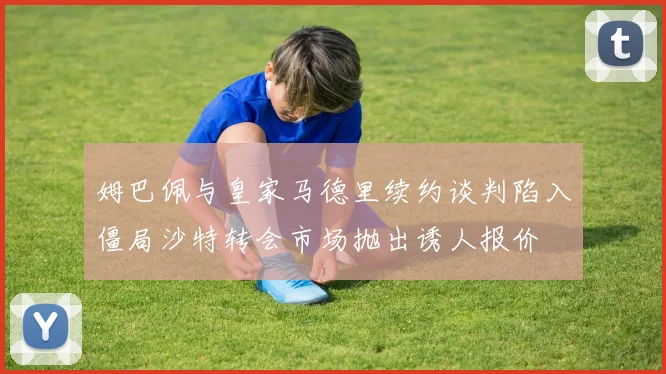 姆巴佩与皇家马德里续约谈判陷入僵局沙特转会市场抛出诱人报价