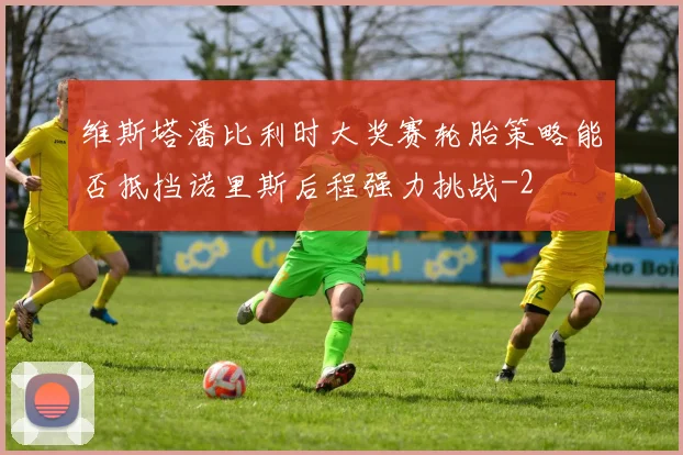 维斯塔潘比利时大奖赛轮胎策略能否抵挡诺里斯后程强力挑战