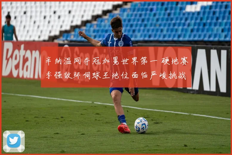 辛纳温网夺冠加冕世界第一 硬地赛季强敌环伺球王地位面临严峻挑战